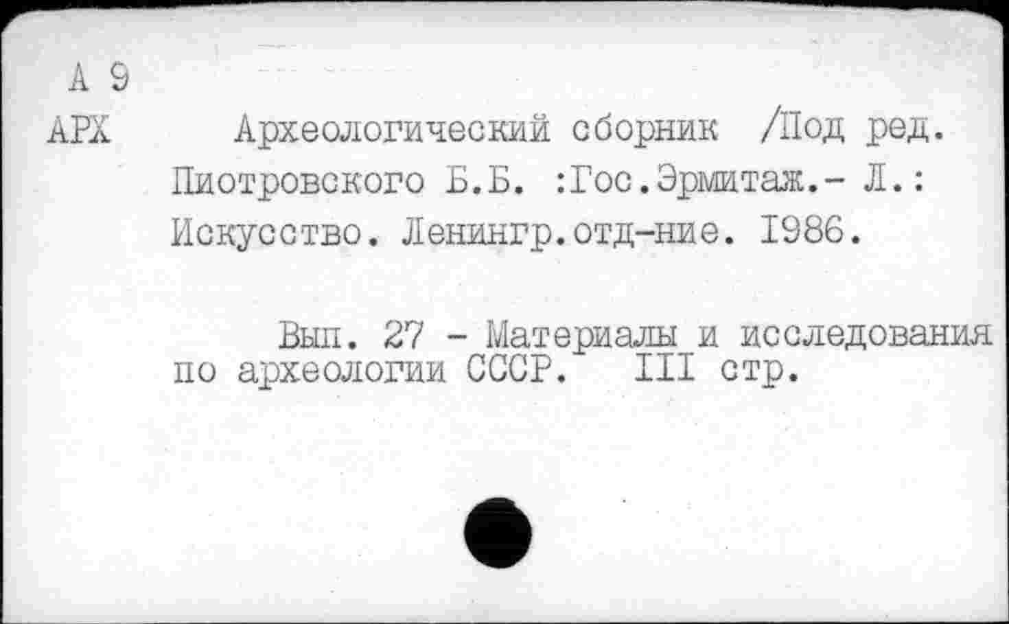 ﻿А 9
АРХ Археологический сборник /Под ред.
Пиотровского Б.Б. :Гос.Эрмитаж.- Л.: Искусство. Ленингр.отд-ние. 1986.
Выл. 27 - Материалы и исследования по археологии СССР. III стр.